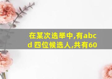 在某次选举中,有abcd 四位候选人,共有60